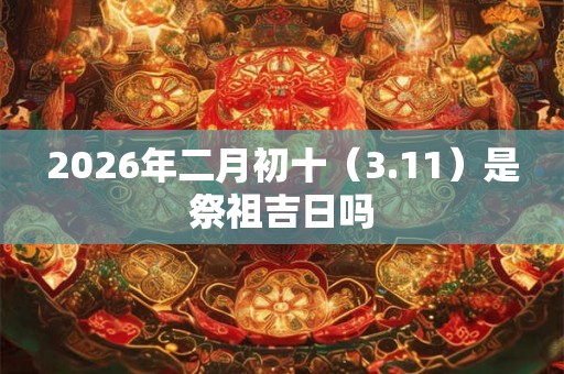 2026年二月初十（3.11）是祭祖吉日吗