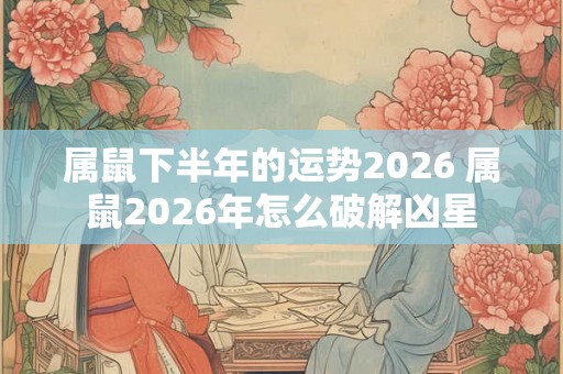 属鼠下半年的运势2026 属鼠2026年怎么破解凶星 属鼠下半年的运势2026 属鼠2026年怎么破解凶星