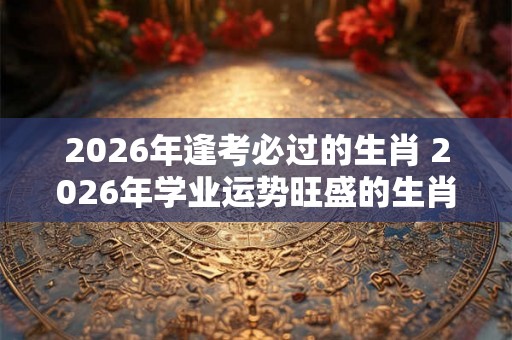 2026年逢考必过的生肖 2026年学业运势旺盛的生肖