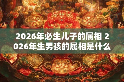 2026年必生儿子的属相 2026年生男孩的属相是什么