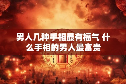 男人几种手相最有福气 什么手相的男人最富贵 男人几种手相最有福气 什么手相的男人最富贵