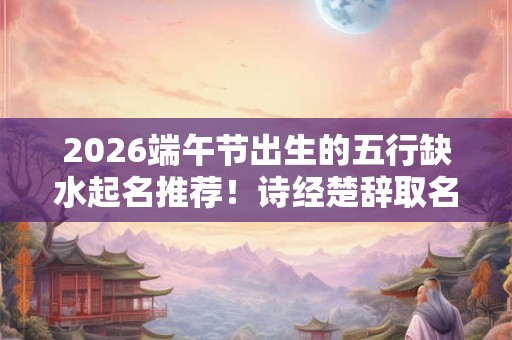 2026端午节出生的五行缺水起名推荐！诗经楚辞取名精选