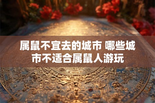 属鼠不宜去的城市 哪些城市不适合属鼠人游玩 属鼠不宜去的城市 哪些城市不适合属鼠人游玩