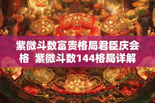紫微斗数富贵格局君臣庆会格 紫微斗数144格局详解 紫微斗数富贵格局君臣庆会格 紫微斗数144格局详解