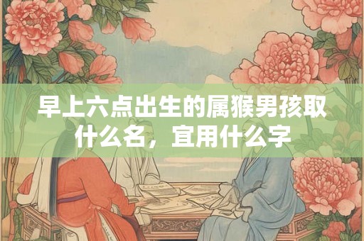 早上六点出生的属猴男孩取什么名，宜用什么字
