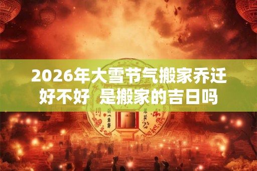 2026年大雪节气搬家乔迁好不好  是搬家的吉日吗