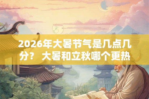 2026年大暑节气是几点几分？ 大暑和立秋哪个更热