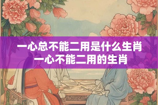 一心总不能二用是什么生肖 一心不能二用的生肖 一心总不能二用是什么生肖 一心不能二用的生肖