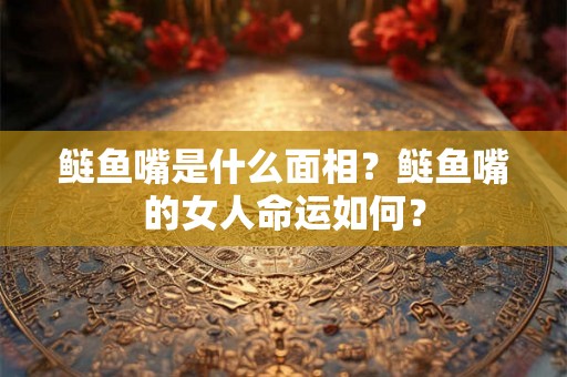 鲢鱼嘴是什么面相？鲢鱼嘴的女人命运如何？