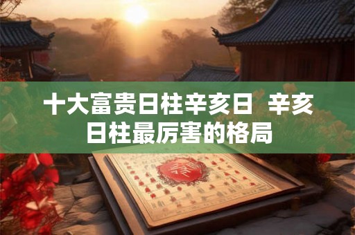 十大富贵日柱辛亥日  辛亥日柱最厉害的格局