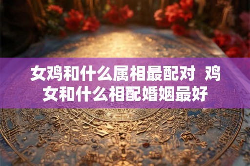 女鸡和什么属相最配对 鸡女和什么相配婚姻最好 女鸡和什么属相最配对 鸡女和什么相配婚姻最好