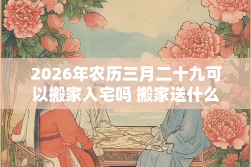 2026年农历三月二十九可以搬家入宅吗 搬家送什么好