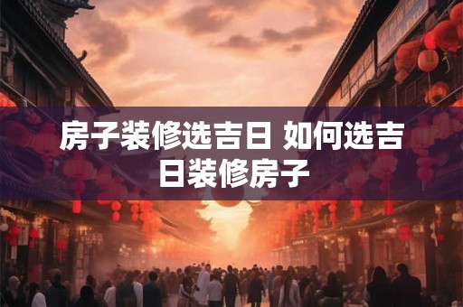 房子装修选吉日 如何选吉日装修房子
