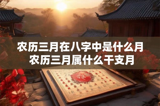 农历三月在八字中是什么月 农历三月属什么干支月 农历三月在八字中是什么月 农历三月属什么干支月