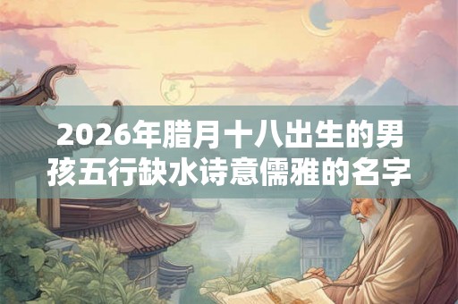 2026年腊月十八出生的男孩五行缺水诗意儒雅的名字精选