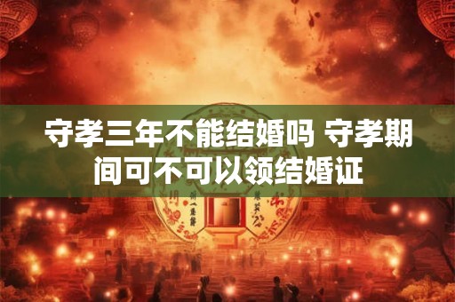 守孝三年不能结婚吗 守孝期间可不可以领结婚证