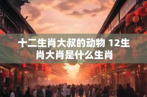 十二生肖大叔的动物 12生肖大肖是什么生肖