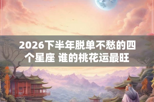 2026下半年脱单不愁的四个星座 谁的桃花运最旺