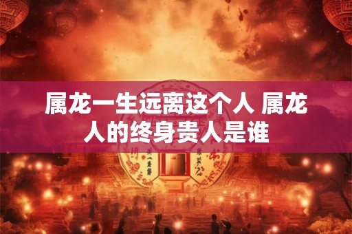 属龙一生远离这个人 属龙人的终身贵人是谁