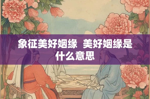 象征美好姻缘  美好姻缘是什么意思
