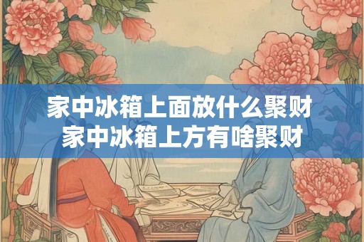 家中冰箱上面放什么聚财 家中冰箱上方有啥聚财 家中冰箱上面放什么聚财 家中冰箱上方有啥聚财