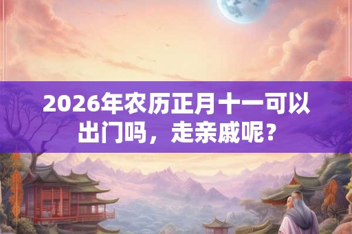 2026年农历正月十一可以出门吗，走亲戚呢？