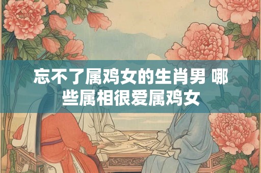 忘不了属鸡女的生肖男 哪些属相很爱属鸡女