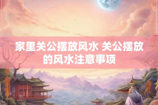 家里关公摆放风水 关公摆放的风水注意事项