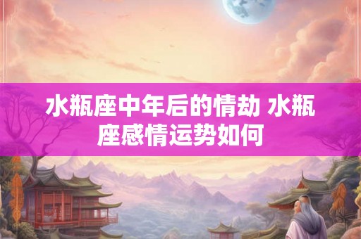 水瓶座中年后的情劫 水瓶座感情运势如何