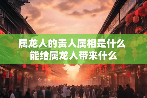 属龙人的贵人属相是什么 能给属龙人带来什么 属龙人的贵人属相是什么 能给属龙人带来什么