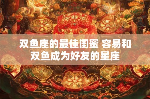 双鱼座的最佳闺蜜 容易和双鱼成为好友的星座