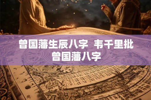 曾国藩生辰八字 韦千里批曾国藩八字 曾国藩生辰八字 韦千里批曾国藩八字