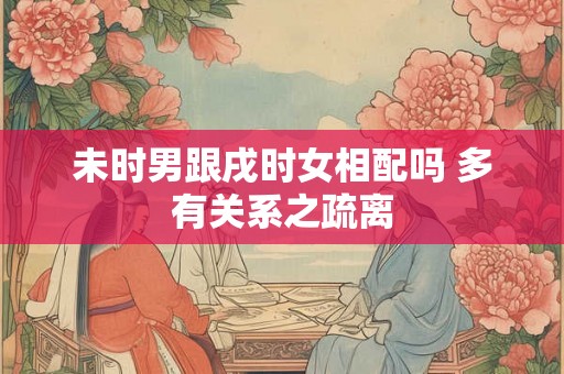 未时男跟戌时女相配吗 多有关系之疏离 未时男跟戌时女相配吗 多有关系之疏离