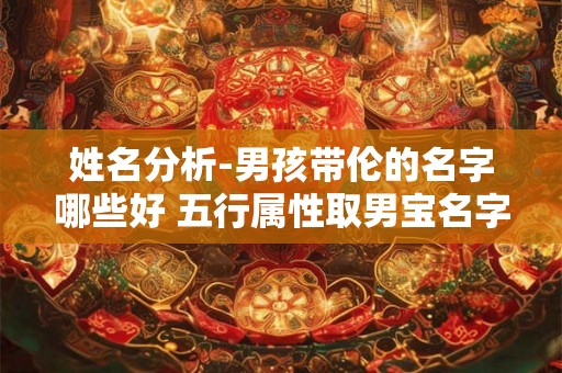 姓名分析-男孩带伦的名字哪些好 五行属性取男宝名字 姓名分析-男孩带伦的名字哪些好 五行属性取男宝名字