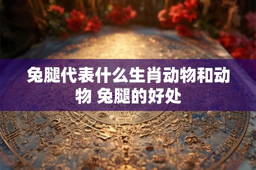 兔腿代表什么生肖动物和动物 兔腿的好处