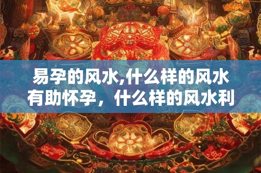 易孕的风水,什么样的风水有助怀孕，什么样的风水利于求子