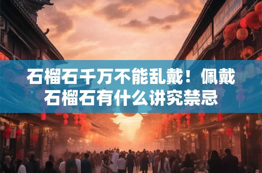 石榴石千万不能乱戴!佩戴石榴石有什么讲究禁忌 石榴石千万不能乱戴!佩戴石榴石有什么讲究禁忌