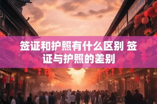签证和护照有什么区别 签证与护照的差别 签证和护照有什么区别 签证与护照的差别