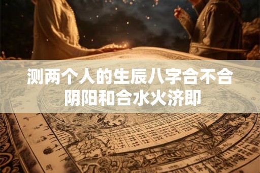 测两个人的生辰八字合不合 阴阳和合水火济即