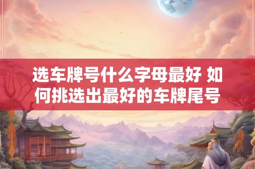 选车牌号什么字母最好 如何挑选出最好的车牌尾号