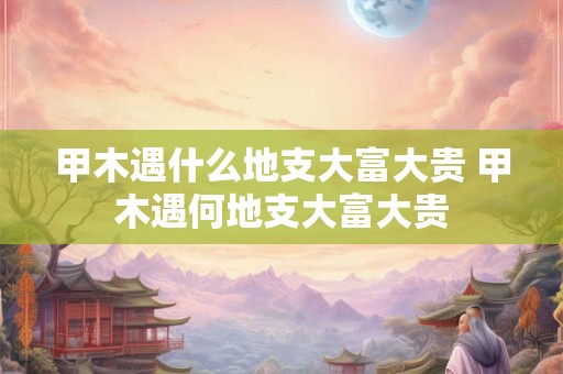 甲木遇什么地支大富大贵 甲木遇何地支大富大贵