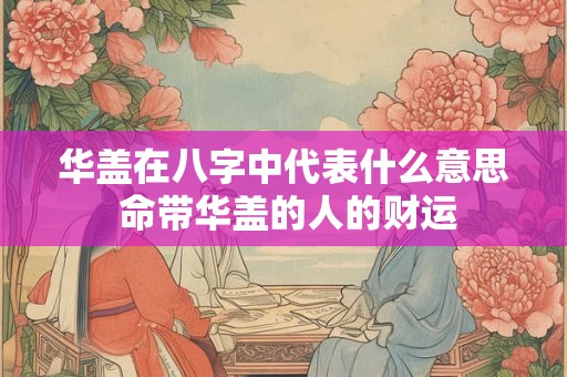 华盖在八字中代表什么意思 命带华盖的人的财运