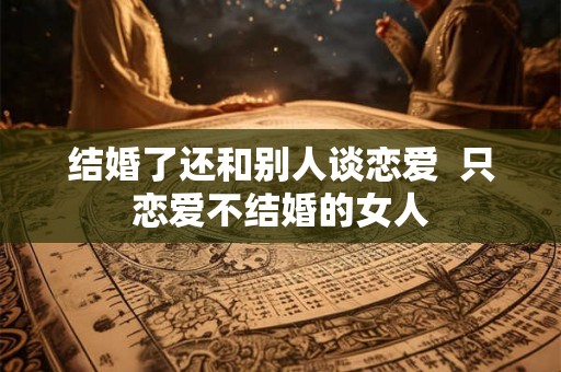 结婚了还和别人谈恋爱  只恋爱不结婚的女人