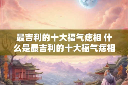 最吉利的十大福气痣相 什么是最吉利的十大福气痣相 最吉利的十大福气痣相 什么是最吉利的十大福气痣相