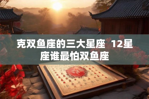 克双鱼座的三大星座  12星座谁最怕双鱼座