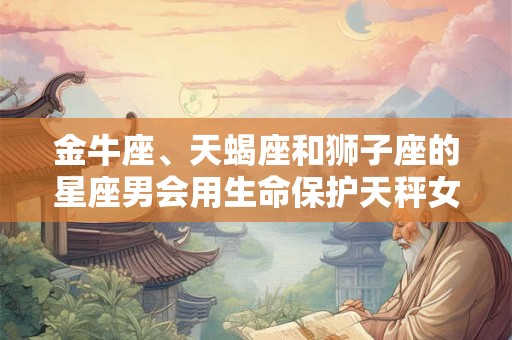 金牛座、天蝎座和狮子座的星座男会用生命保护天秤女的宠爱之人