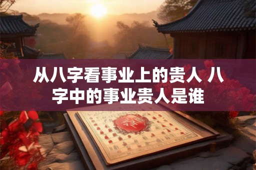 从八字看事业上的贵人 八字中的事业贵人是谁 从八字看事业上的贵人 八字中的事业贵人是谁