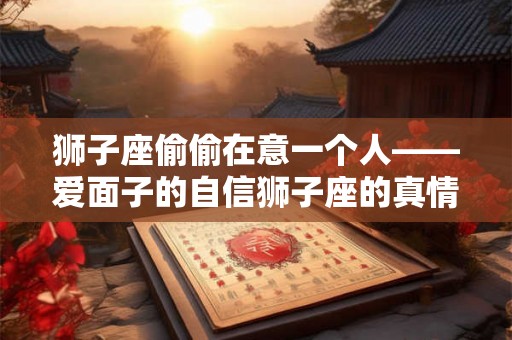 狮子座偷偷在意一个人——爱面子的自信狮子座的真情表达