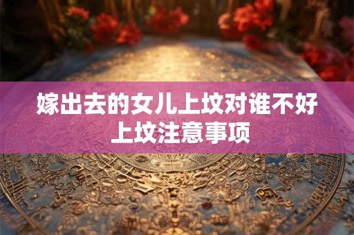 嫁出去的女儿上坟对谁不好 上坟注意事项