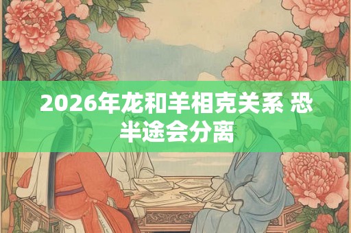 2026年龙和羊相克关系 恐半途会分离